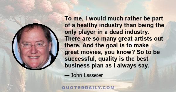 To me, I would much rather be part of a healthy industry than being the only player in a dead industry. There are so many great artists out there. And the goal is to make great movies, you know? So to be successful,