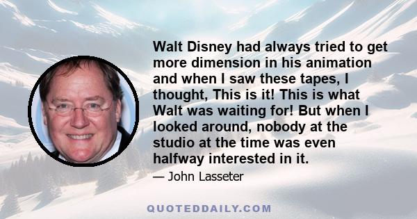 Walt Disney had always tried to get more dimension in his animation and when I saw these tapes, I thought, This is it! This is what Walt was waiting for! But when I looked around, nobody at the studio at the time was