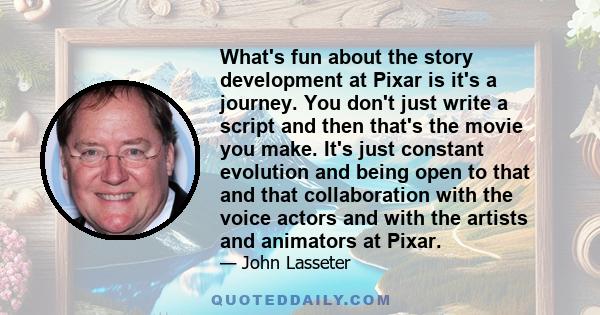 What's fun about the story development at Pixar is it's a journey. You don't just write a script and then that's the movie you make. It's just constant evolution and being open to that and that collaboration with the