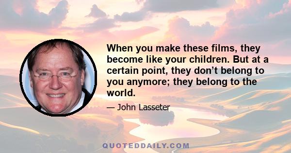 When you make these films, they become like your children. But at a certain point, they don’t belong to you anymore; they belong to the world.