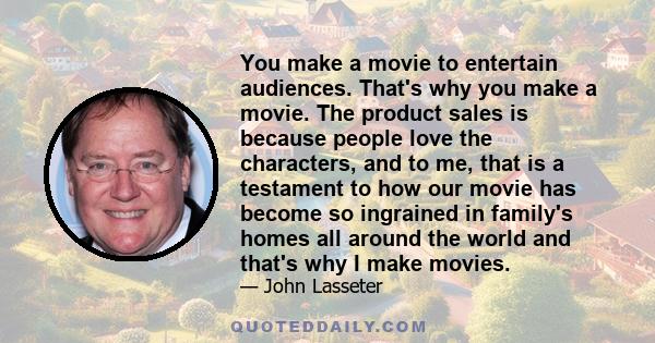 You make a movie to entertain audiences. That's why you make a movie. The product sales is because people love the characters, and to me, that is a testament to how our movie has become so ingrained in family's homes