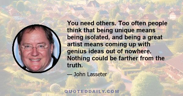 You need others. Too often people think that being unique means being isolated, and being a great artist means coming up with genius ideas out of nowhere. Nothing could be farther from the truth.