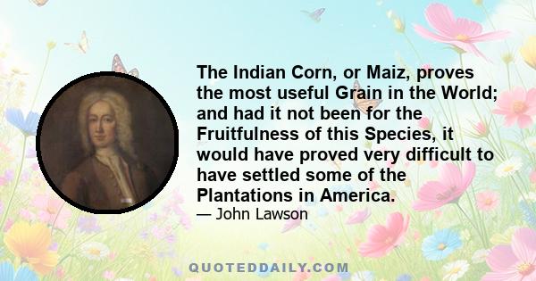 The Indian Corn, or Maiz, proves the most useful Grain in the World; and had it not been for the Fruitfulness of this Species, it would have proved very difficult to have settled some of the Plantations in America.