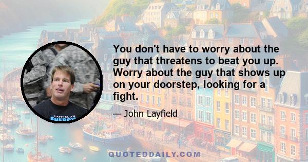 You don't have to worry about the guy that threatens to beat you up. Worry about the guy that shows up on your doorstep, looking for a fight.