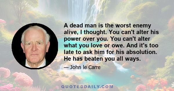 A dead man is the worst enemy alive, I thought. You can't alter his power over you. You can't alter what you love or owe. And it's too late to ask him for his absolution. He has beaten you all ways.