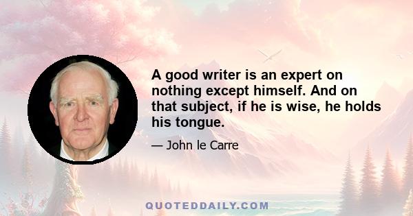 A good writer is an expert on nothing except himself. And on that subject, if he is wise, he holds his tongue.