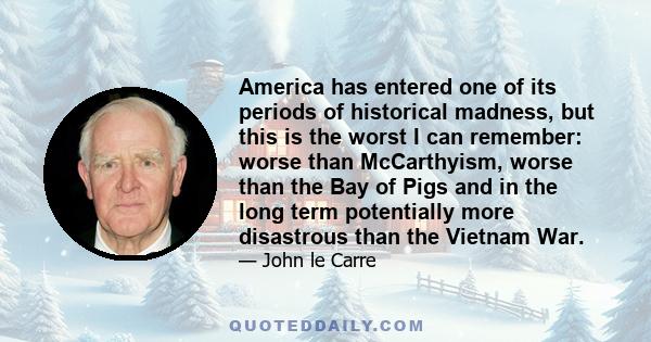 America has entered one of its periods of historical madness, but this is the worst I can remember: worse than McCarthyism, worse than the Bay of Pigs and in the long term potentially more disastrous than the Vietnam