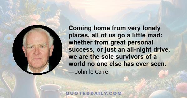 Coming home from very lonely places, all of us go a little mad: whether from great personal success, or just an all-night drive, we are the sole survivors of a world no one else has ever seen.