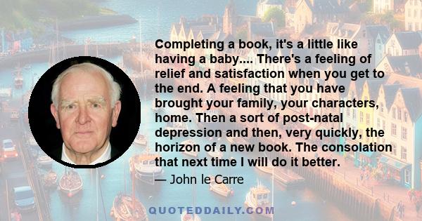 Completing a book, it's a little like having a baby.... There's a feeling of relief and satisfaction when you get to the end. A feeling that you have brought your family, your characters, home. Then a sort of post-natal 