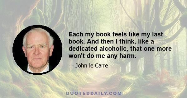 Each my book feels like my last book. And then I think, like a dedicated alcoholic, that one more won't do me any harm.