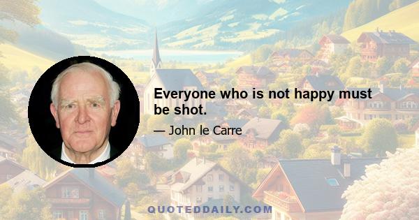 Everyone who is not happy must be shot.