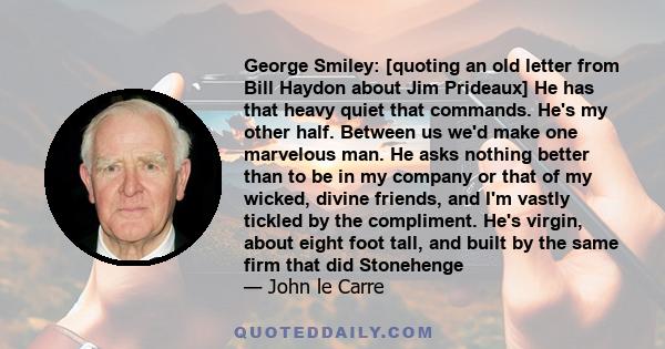 George Smiley: [quoting an old letter from Bill Haydon about Jim Prideaux] He has that heavy quiet that commands. He's my other half. Between us we'd make one marvelous man. He asks nothing better than to be in my