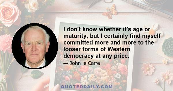 I don't know whether it's age or maturity, but I certainly find myself committed more and more to the looser forms of Western democracy at any price.