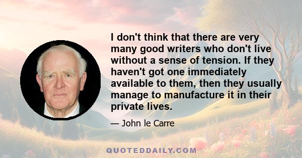 I don't think that there are very many good writers who don't live without a sense of tension. If they haven't got one immediately available to them, then they usually manage to manufacture it in their private lives.