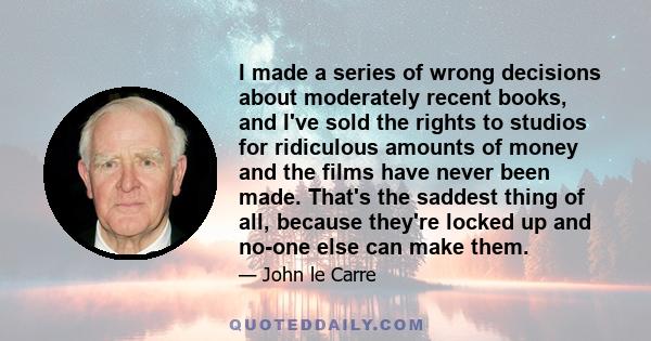 I made a series of wrong decisions about moderately recent books, and I've sold the rights to studios for ridiculous amounts of money and the films have never been made. That's the saddest thing of all, because they're