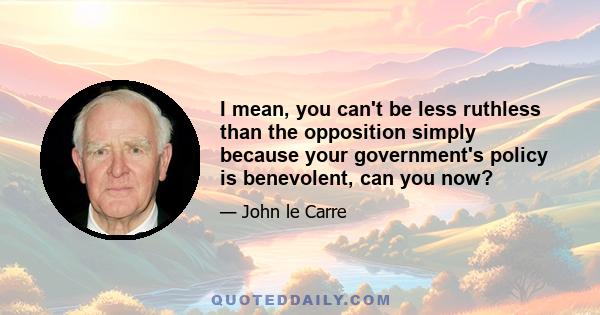 I mean, you can't be less ruthless than the opposition simply because your government's policy is benevolent, can you now?