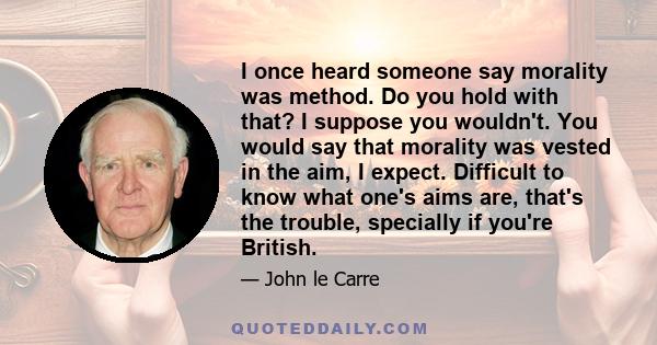 I once heard someone say morality was method. Do you hold with that? I suppose you wouldn't. You would say that morality was vested in the aim, I expect. Difficult to know what one's aims are, that's the trouble,