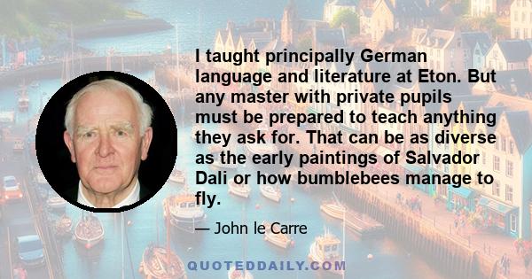 I taught principally German language and literature at Eton. But any master with private pupils must be prepared to teach anything they ask for. That can be as diverse as the early paintings of Salvador Dali or how