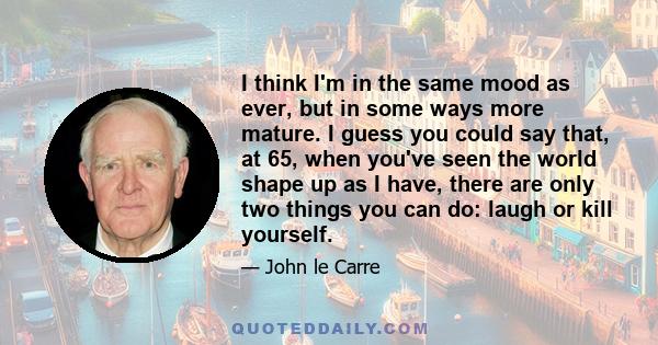 I think I'm in the same mood as ever, but in some ways more mature. I guess you could say that, at 65, when you've seen the world shape up as I have, there are only two things you can do: laugh or kill yourself.