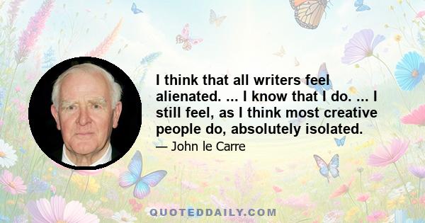 I think that all writers feel alienated. ... I know that I do. ... I still feel, as I think most creative people do, absolutely isolated.