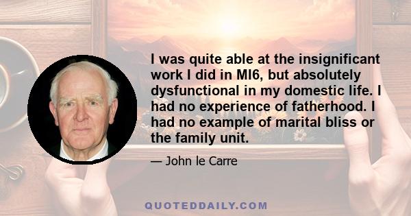 I was quite able at the insignificant work I did in MI6, but absolutely dysfunctional in my domestic life. I had no experience of fatherhood. I had no example of marital bliss or the family unit.