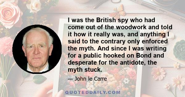 I was the British spy who had come out of the woodwork and told it how it really was, and anything I said to the contrary only enforced the myth. And since I was writing for a public hooked on Bond and desperate for the 