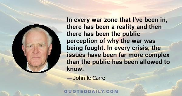 In every war zone that I've been in, there has been a reality and then there has been the public perception of why the war was being fought. In every crisis, the issues have been far more complex than the public has