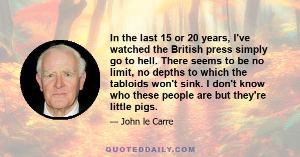 In the last 15 or 20 years, I've watched the British press simply go to hell. There seems to be no limit, no depths to which the tabloids won't sink. I don't know who these people are but they're little pigs.