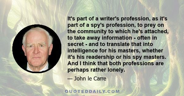 It's part of a writer's profession, as it's part of a spy's profession, to prey on the community to which he's attached, to take away information - often in secret - and to translate that into intelligence for his