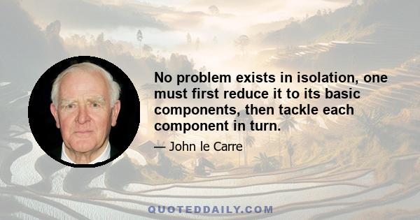 No problem exists in isolation, one must first reduce it to its basic components, then tackle each component in turn.