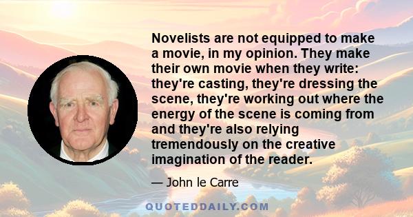 Novelists are not equipped to make a movie, in my opinion. They make their own movie when they write: they're casting, they're dressing the scene, they're working out where the energy of the scene is coming from and