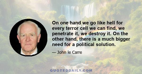 On one hand we go like hell for every terror cell we can find, we penetrate it, we destroy it. On the other hand, there is a much bigger need for a political solution.