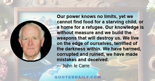 Our power knows no limits, yet we cannot find food for a starving child, or a home for a refugee. Our knowledge is without measure and we build the weapons that will destroy us. We live on the edge of ourselves,