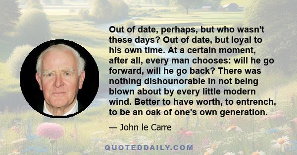 Out of date, perhaps, but who wasn't these days? Out of date, but loyal to his own time. At a certain moment, after all, every man chooses: will he go forward, will he go back? There was nothing dishounorable in not