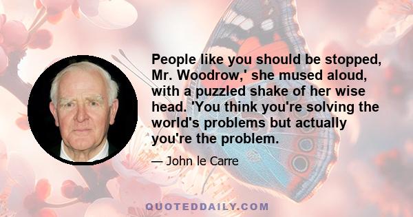 People like you should be stopped, Mr. Woodrow,' she mused aloud, with a puzzled shake of her wise head. 'You think you're solving the world's problems but actually you're the problem.