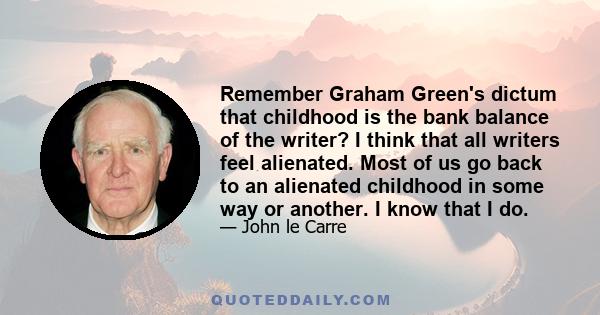 Remember Graham Green's dictum that childhood is the bank balance of the writer? I think that all writers feel alienated. Most of us go back to an alienated childhood in some way or another. I know that I do.