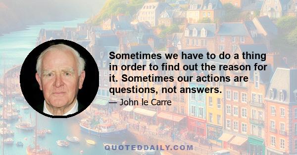 Sometimes we have to do a thing in order to find out the reason for it. Sometimes our actions are questions, not answers.