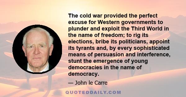 The cold war provided the perfect excuse for Western governments to plunder and exploit the Third World in the name of freedom; to rig its elections, bribe its politicians, appoint its tyrants and, by every