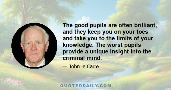 The good pupils are often brilliant, and they keep you on your toes and take you to the limits of your knowledge. The worst pupils provide a unique insight into the criminal mind.