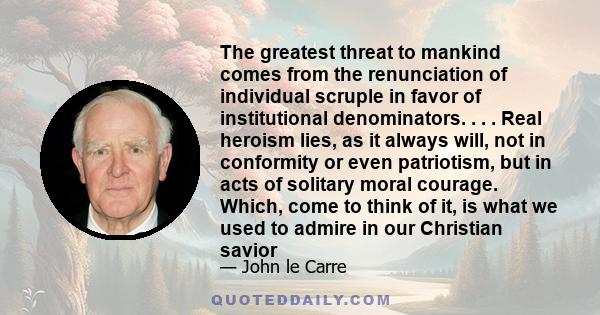 The greatest threat to mankind comes from the renunciation of individual scruple in favor of institutional denominators. . . . Real heroism lies, as it always will, not in conformity or even patriotism, but in acts of