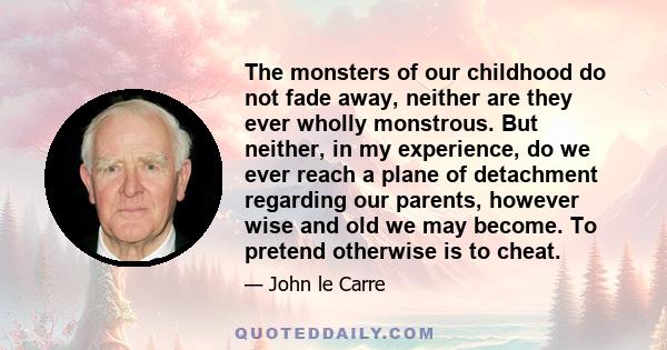 The monsters of our childhood do not fade away, neither are they ever wholly monstrous. But neither, in my experience, do we ever reach a plane of detachment regarding our parents, however wise and old we may become. To 