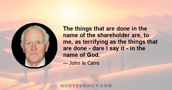 The things that are done in the name of the shareholder are, to me, as terrifying as the things that are done - dare I say it - in the name of God.