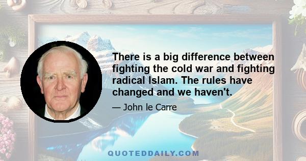 There is a big difference between fighting the cold war and fighting radical Islam. The rules have changed and we haven't.