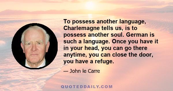 To possess another language, Charlemagne tells us, is to possess another soul. German is such a language. Once you have it in your head, you can go there anytime, you can close the door, you have a refuge.