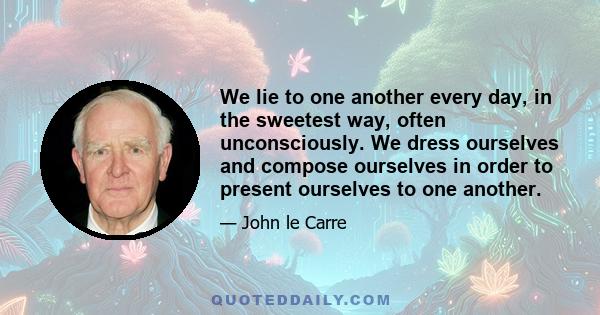 We lie to one another every day, in the sweetest way, often unconsciously. We dress ourselves and compose ourselves in order to present ourselves to one another.