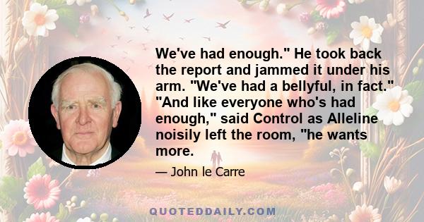 We've had enough. He took back the report and jammed it under his arm. We've had a bellyful, in fact. And like everyone who's had enough, said Control as Alleline noisily left the room, he wants more.