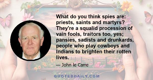 What do you think spies are: priests, saints and martyrs? They're a squalid procession of vain fools, traitors too, yes; pansies, sadists and drunkards, people who play cowboys and Indians to brighten their rotten lives.