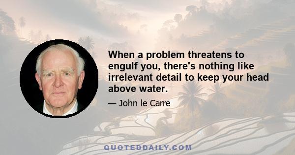 When a problem threatens to engulf you, there's nothing like irrelevant detail to keep your head above water.