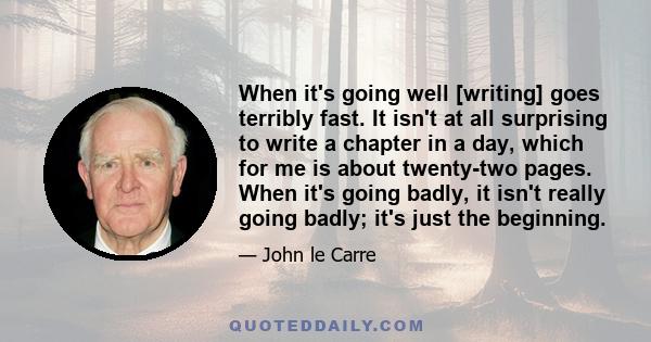 When it's going well [writing] goes terribly fast. It isn't at all surprising to write a chapter in a day, which for me is about twenty-two pages. When it's going badly, it isn't really going badly; it's just the