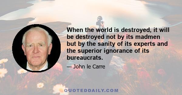 When the world is destroyed, it will be destroyed not by its madmen but by the sanity of its experts and the superior ignorance of its bureaucrats.